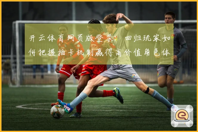 开云体育网页版登录：回归玩家如何把握抽卡机制赢得高价值角色体验