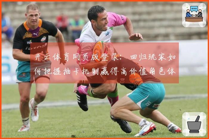 开云体育网页版登录：回归玩家如何把握抽卡机制赢得高价值角色体验