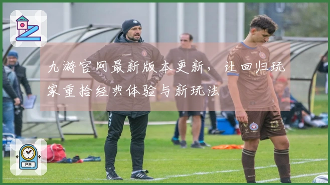 九游官网最新版本更新，让回归玩家重拾经典体验与新玩法